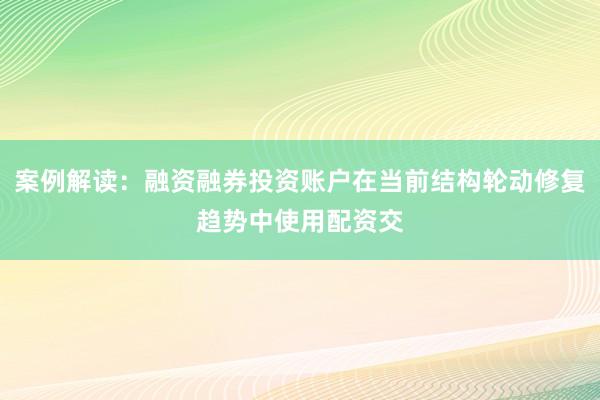 案例解读：融资融券投资账户在当前结构轮动修复趋势中使用配资交