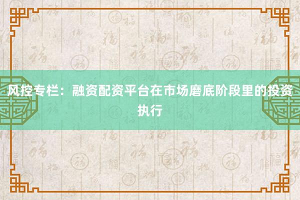 风控专栏：融资配资平台在市场磨底阶段里的投资执行