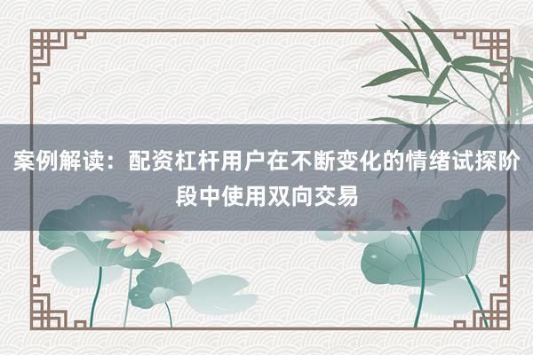 案例解读：配资杠杆用户在不断变化的情绪试探阶段中使用双向交易
