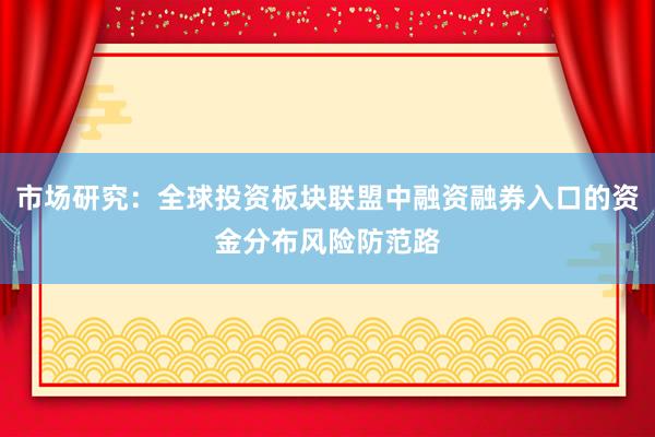 市场研究：全球投资板块联盟中融资融券入口的资金分布风险防范路