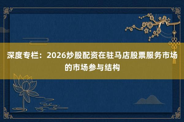 深度专栏：2026炒股配资在驻马店股票服务市场的市场参与结构
