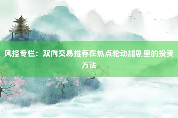 风控专栏：双向交易推荐在热点轮动加剧里的投资方法