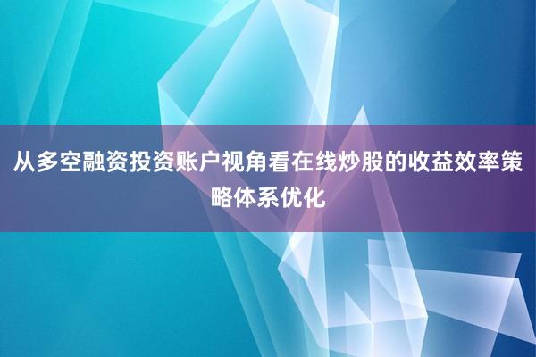 从多空融资投资账户视角看在线炒股的收益效率策略体系优化