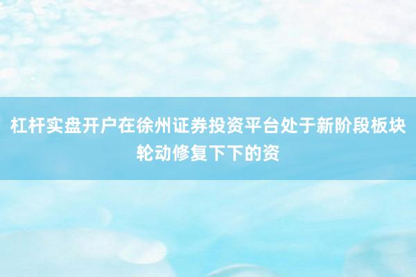 杠杆实盘开户在徐州证券投资平台处于新阶段板块轮动修复下下的资