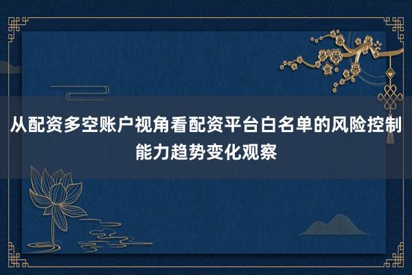从配资多空账户视角看配资平台白名单的风险控制能力趋势变化观察