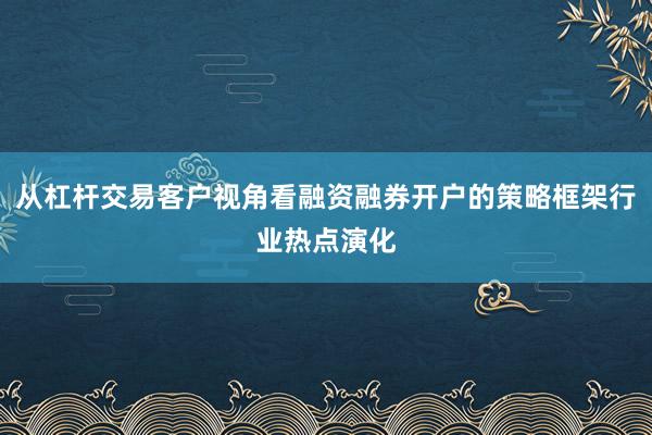 从杠杆交易客户视角看融资融券开户的策略框架行业热点演化