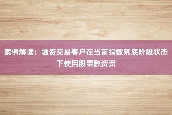 案例解读：融资交易客户在当前指数筑底阶段状态下使用股票融资资