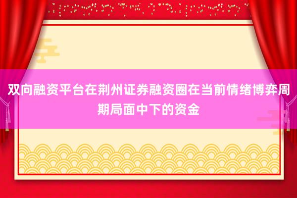 双向融资平台在荆州证券融资圈在当前情绪博弈周期局面中下的资金