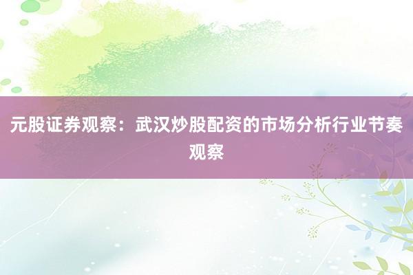 元股证券观察：武汉炒股配资的市场分析行业节奏观察