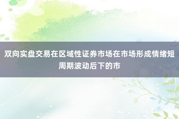 双向实盘交易在区域性证券市场在市场形成情绪短周期波动后下的市
