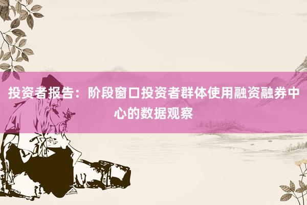 投资者报告：阶段窗口投资者群体使用融资融券中心的数据观察