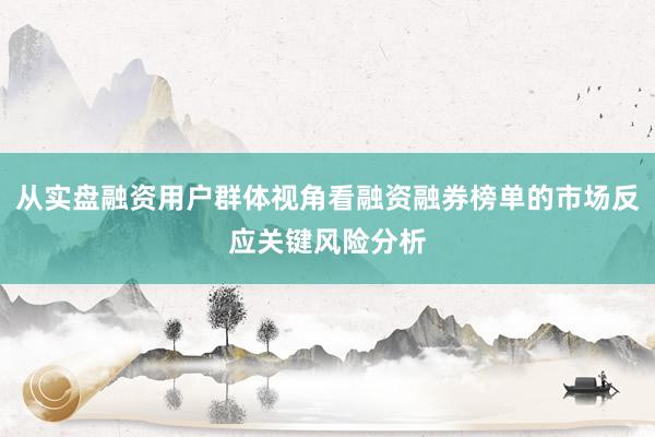 从实盘融资用户群体视角看融资融券榜单的市场反应关键风险分析