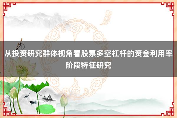 从投资研究群体视角看股票多空杠杆的资金利用率阶段特征研究