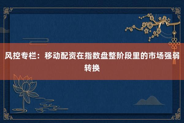 风控专栏：移动配资在指数盘整阶段里的市场强弱转换