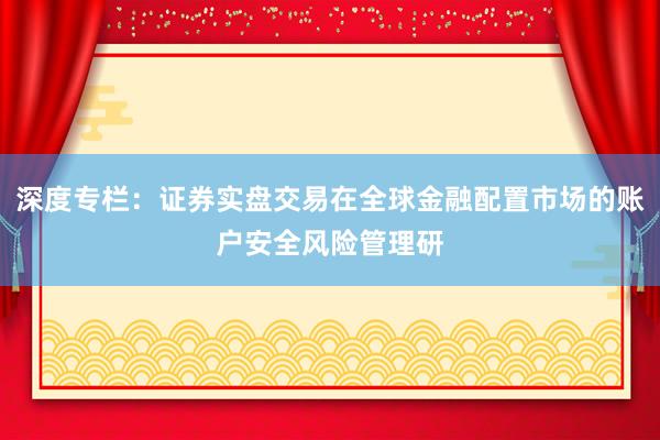 深度专栏：证券实盘交易在全球金融配置市场的账户安全风险管理研