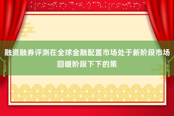 融资融券评测在全球金融配置市场处于新阶段市场回暖阶段下下的策