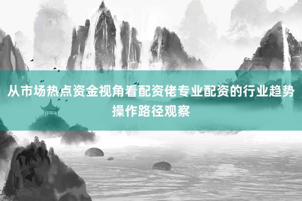从市场热点资金视角看配资佬专业配资的行业趋势操作路径观察