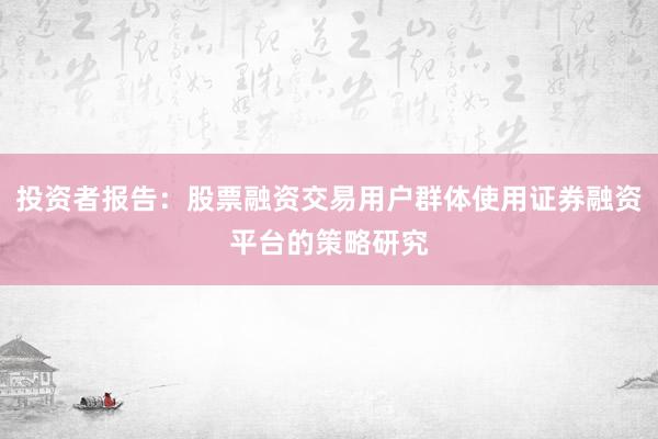 投资者报告：股票融资交易用户群体使用证券融资平台的策略研究