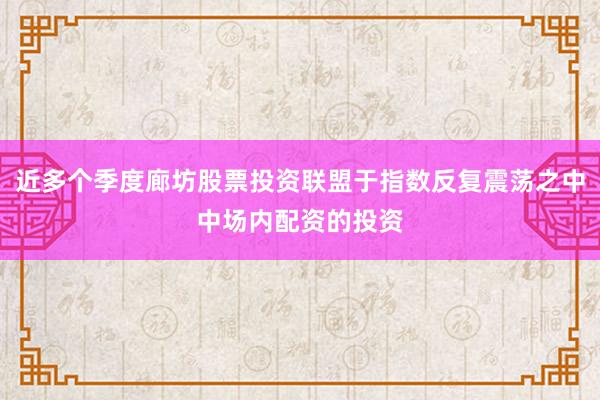近多个季度廊坊股票投资联盟于指数反复震荡之中中场内配资的投资