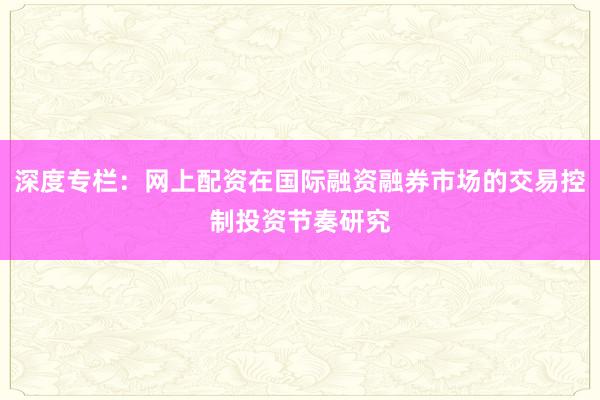 深度专栏：网上配资在国际融资融券市场的交易控制投资节奏研究