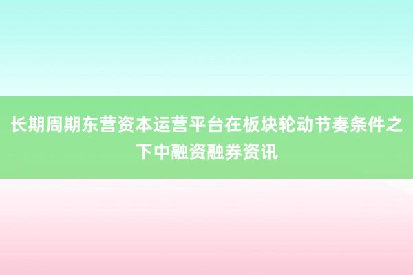 长期周期东营资本运营平台在板块轮动节奏条件之下中融资融券资讯