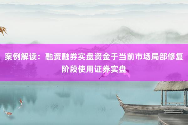 案例解读：融资融券实盘资金于当前市场局部修复阶段使用证券实盘