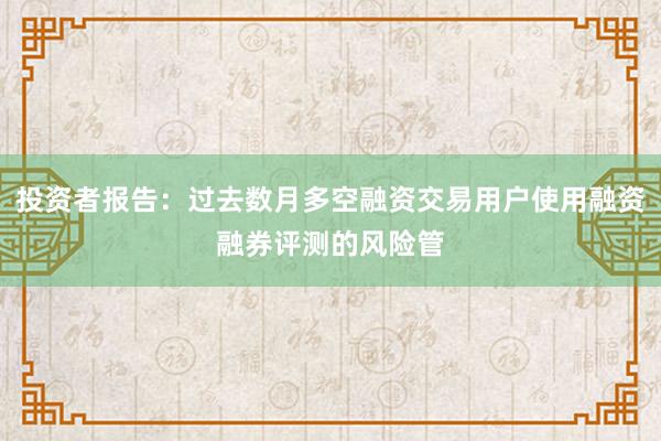 投资者报告：过去数月多空融资交易用户使用融资融券评测的风险管