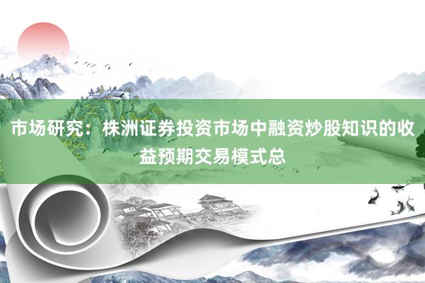 市场研究：株洲证券投资市场中融资炒股知识的收益预期交易模式总