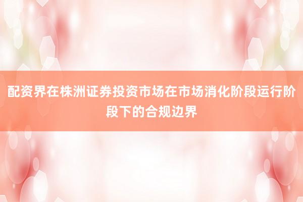 配资界在株洲证券投资市场在市场消化阶段运行阶段下的合规边界