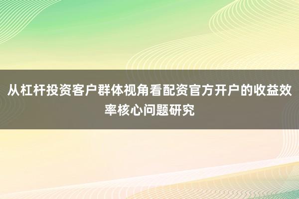 从杠杆投资客户群体视角看配资官方开户的收益效率核心问题研究