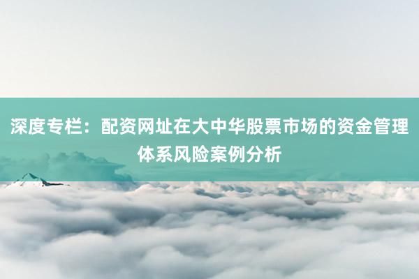深度专栏：配资网址在大中华股票市场的资金管理体系风险案例分析