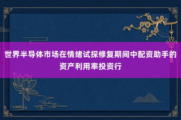 世界半导体市场在情绪试探修复期间中配资助手的资产利用率投资行