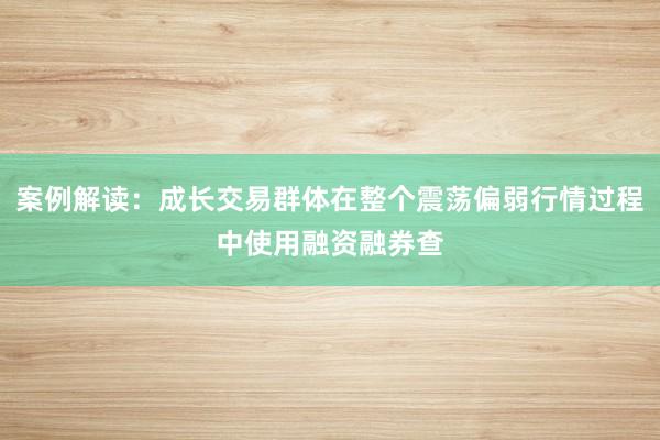 案例解读：成长交易群体在整个震荡偏弱行情过程中使用融资融券查