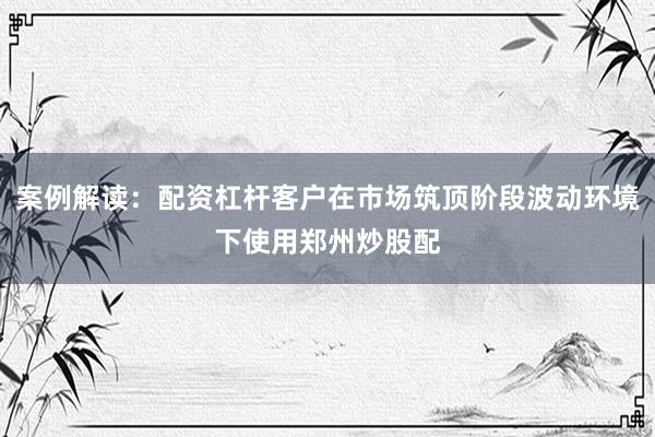 案例解读：配资杠杆客户在市场筑顶阶段波动环境下使用郑州炒股配