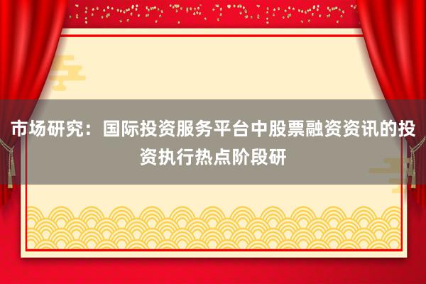 市场研究：国际投资服务平台中股票融资资讯的投资执行热点阶段研