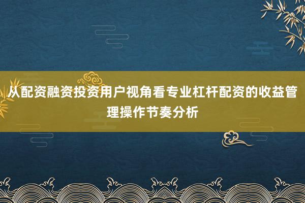 从配资融资投资用户视角看专业杠杆配资的收益管理操作节奏分析