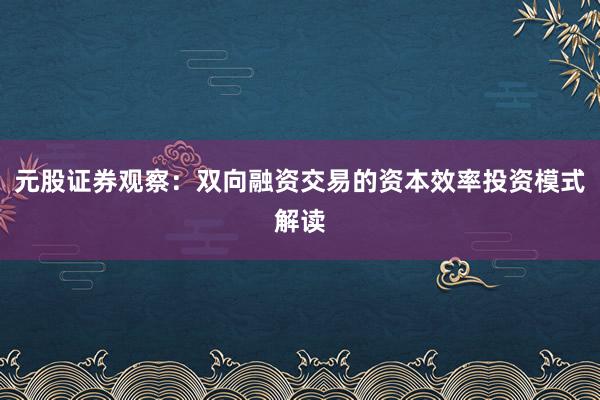元股证券观察：双向融资交易的资本效率投资模式解读