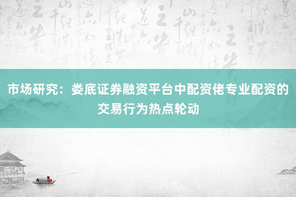 市场研究：娄底证券融资平台中配资佬专业配资的交易行为热点轮动