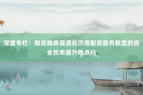 深度专栏：融资融券渠道在济南配资服务联盟的资金效率提升热点行