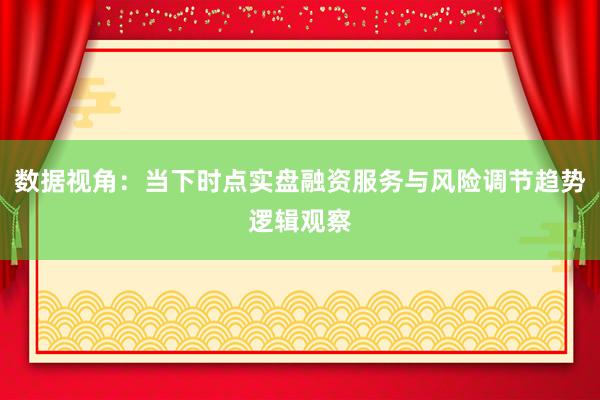 数据视角：当下时点实盘融资服务与风险调节趋势逻辑观察