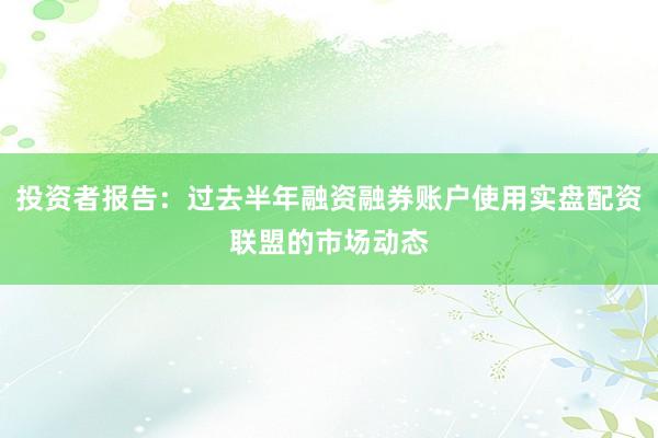 投资者报告：过去半年融资融券账户使用实盘配资联盟的市场动态