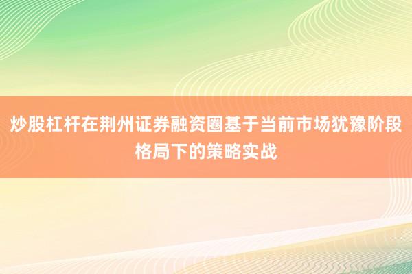 炒股杠杆在荆州证券融资圈基于当前市场犹豫阶段格局下的策略实战