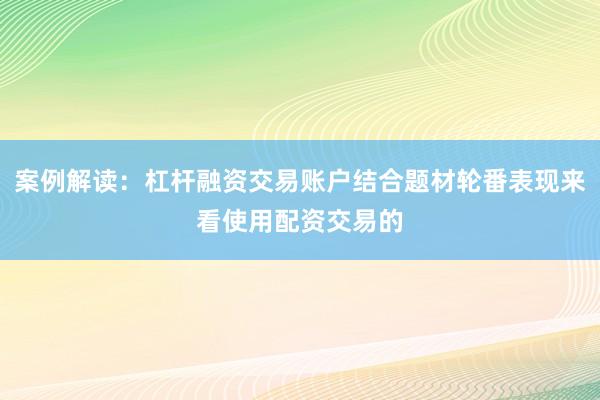 案例解读：杠杆融资交易账户结合题材轮番表现来看使用配资交易的
