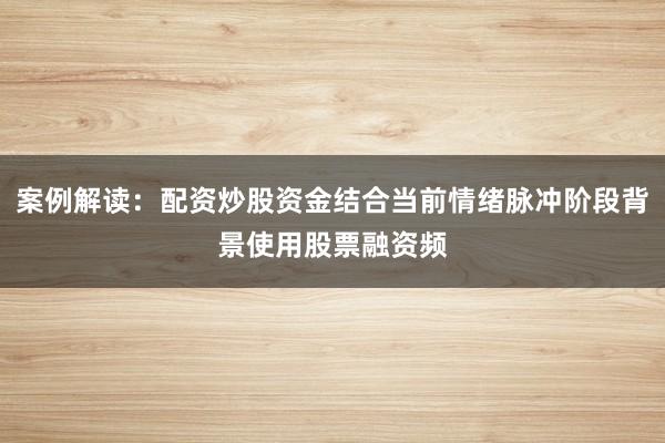 案例解读：配资炒股资金结合当前情绪脉冲阶段背景使用股票融资频