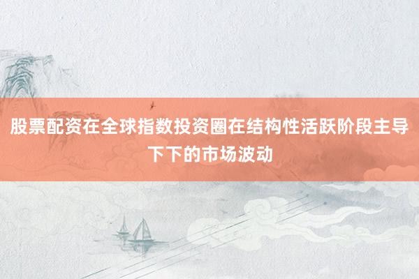 股票配资在全球指数投资圈在结构性活跃阶段主导下下的市场波动