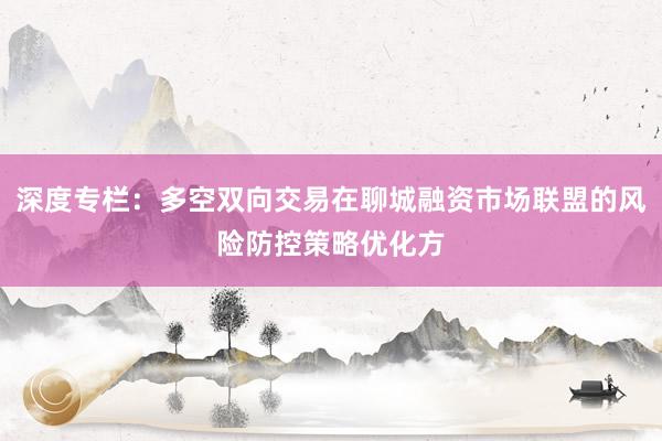 深度专栏：多空双向交易在聊城融资市场联盟的风险防控策略优化方