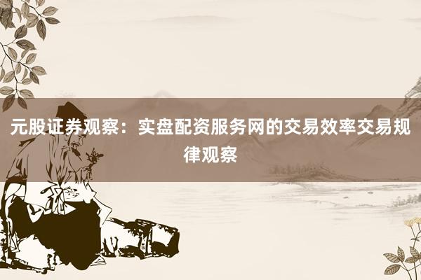元股证券观察：实盘配资服务网的交易效率交易规律观察
