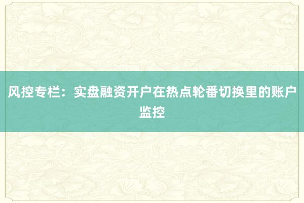 风控专栏：实盘融资开户在热点轮番切换里的账户监控