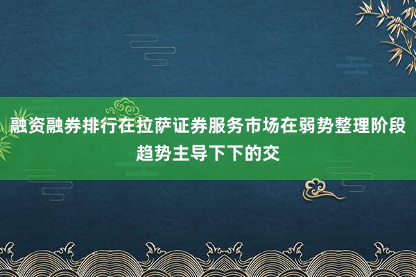 融资融券排行在拉萨证券服务市场在弱势整理阶段趋势主导下下的交