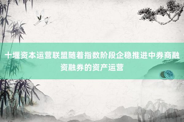 十堰资本运营联盟随着指数阶段企稳推进中券商融资融券的资产运营